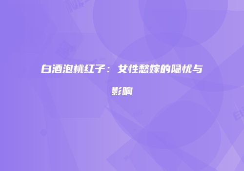 白酒泡桃红子：女性愁嫁的隐忧与影响