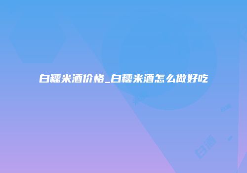 白糯米酒价格_白糯米酒怎么做好吃