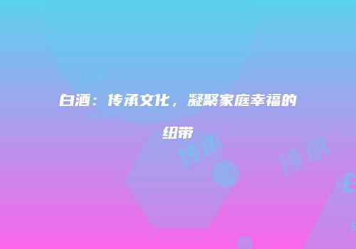 白酒：传承文化，凝聚家庭幸福的纽带