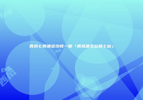 西凤七得酒多少钱一瓶「西凤酒五钻和七钻」