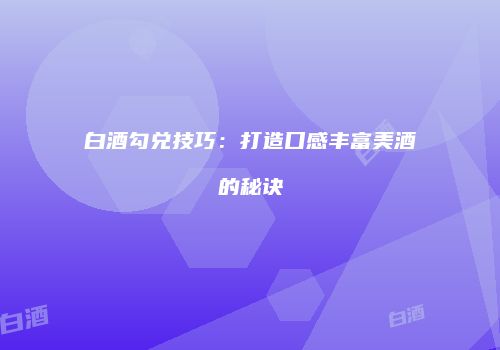 白酒勾兑技巧：打造口感丰富美酒的秘诀