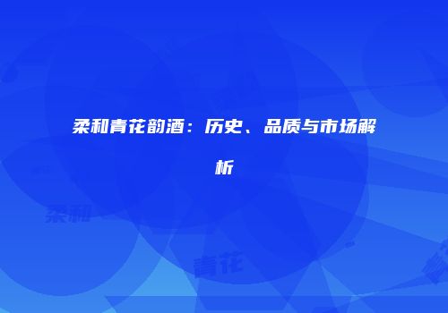 柔和青花韵酒：历史、品质与市场解析
