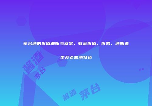 茅台酒的价值解析与鉴赏：收藏价值、价格、酒瓶造型及老酱酒特色