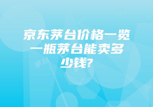 京东茅台价格一览一瓶茅台能卖多少钱?