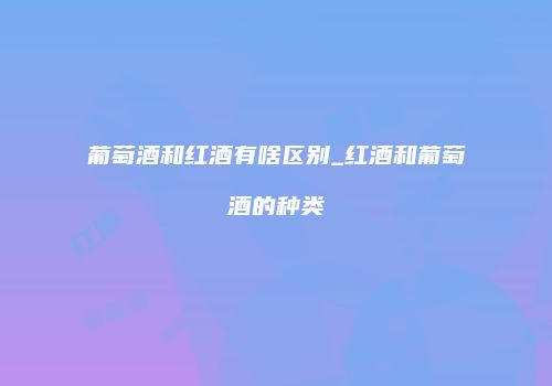 葡萄酒和红酒有啥区别_红酒和葡萄酒的种类