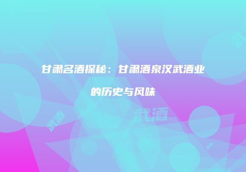 甘肃名酒探秘：甘肃酒泉汉武酒业的历史与风味