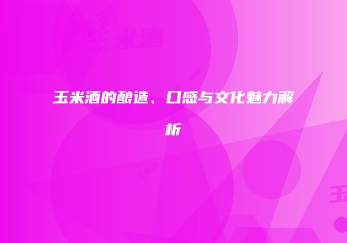 玉米酒的酿造、口感与文化魅力解析