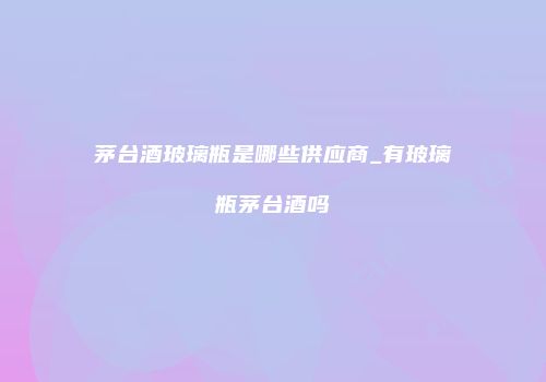 茅台酒玻璃瓶是哪些供应商_有玻璃瓶茅台酒吗