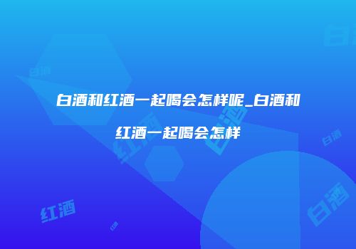 白酒和红酒一起喝会怎样呢_白酒和红酒一起喝会怎样