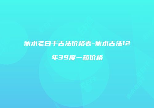 衡水老白干古法价格表-衡水古法12年39度一箱价格