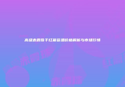 高级赤霞珠干红葡萄酒价格解析与市场行情