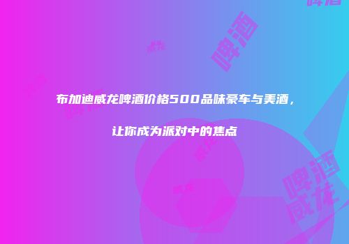 布加迪威龙啤酒价格500品味豪车与美酒，让你成为派对中的焦点