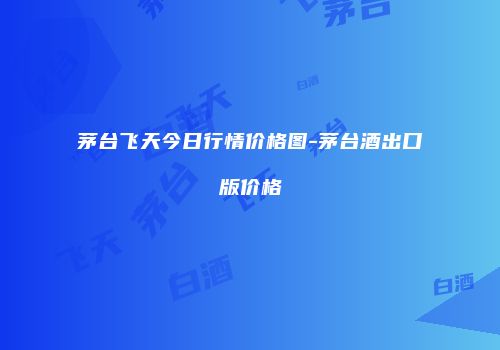 茅台飞天今日行情价格图-茅台酒出口版价格