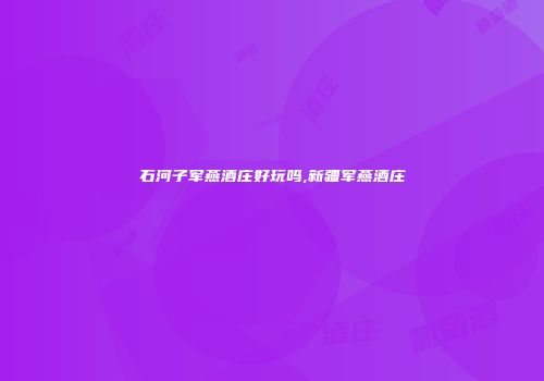 石河子军燕酒庄好玩吗,新疆军燕酒庄