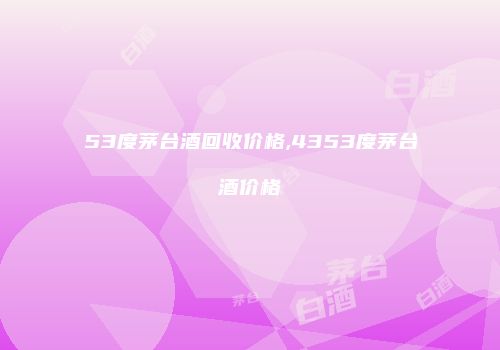 53度茅台酒回收价格,4353度茅台酒价格