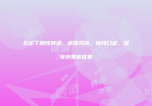瓦伦丁烈性啤酒：德国风味，独特口感，深受消费者喜爱