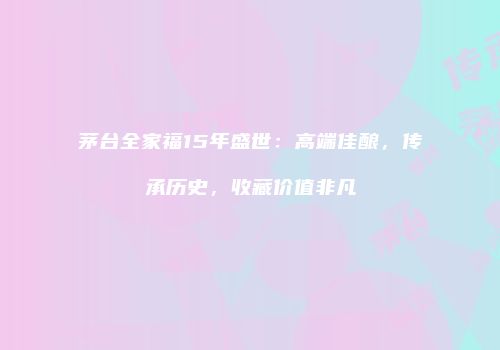 茅台全家福15年盛世：高端佳酿，传承历史，收藏价值非凡