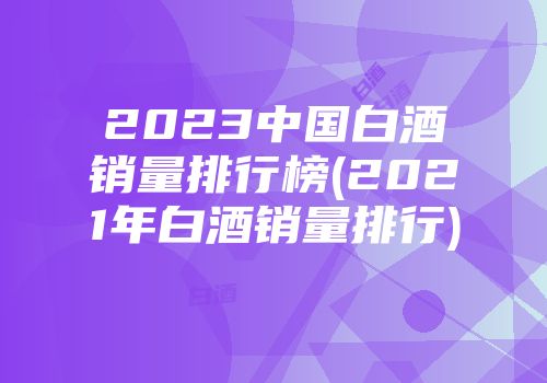 2023中国白酒销量排行榜(2021年白酒销量排行)