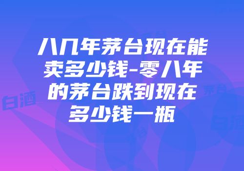 八几年茅台现在能卖多少钱-零八年的茅台跌到现在多少钱一瓶