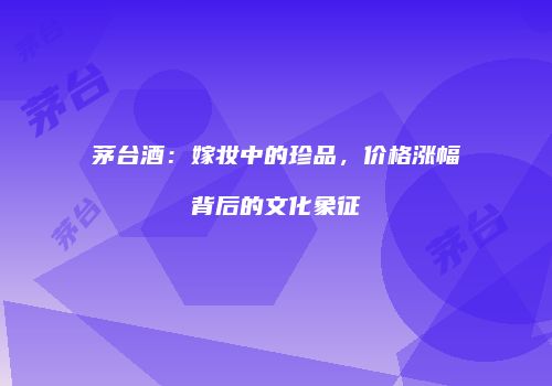 茅台酒：嫁妆中的珍品，价格涨幅背后的文化象征