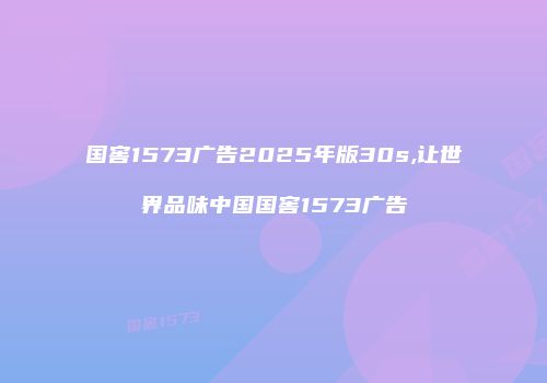 国窖1573广告2025年版30s,让世界品味中国国窖1573广告