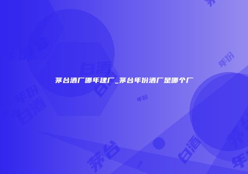 茅台酒厂哪年建厂_茅台年份酒厂是哪个厂