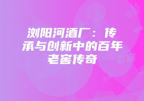 浏阳河酒厂：传承与创新中的百年老窖传奇