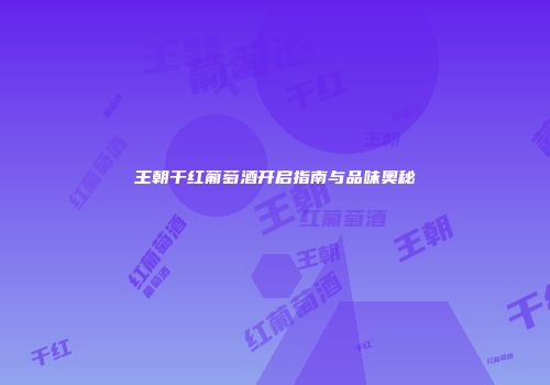 王朝干红葡萄酒开启指南与品味奥秘