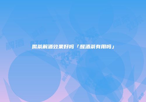 喝茶解酒效果好吗「醒酒茶有用吗」