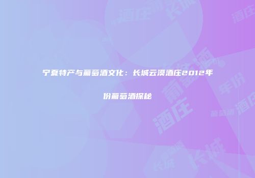 宁夏特产与葡萄酒文化：长城云漠酒庄2012年份葡萄酒探秘