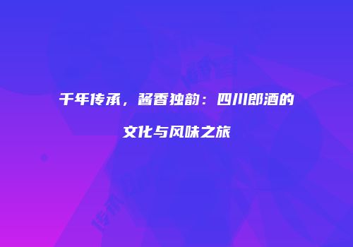 千年传承，酱香独韵：四川郎酒的文化与风味之旅