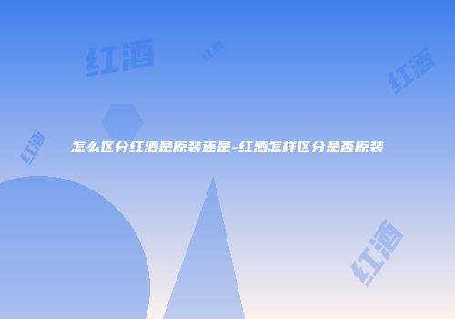 怎么区分红酒是原装还是-红酒怎样区分是否原装