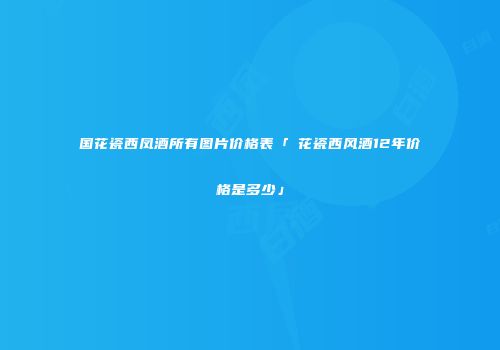 国花瓷西凤酒所有图片价格表「囯花瓷西风酒12年价格是多少」