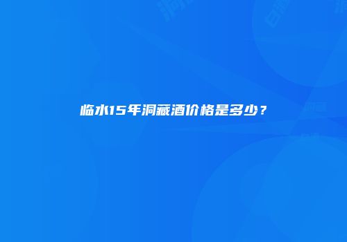 临水15年洞藏酒价格是多少？