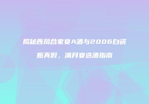 揭秘西凤合家宴A酒与2006白瓷瓶真假，满月宴选酒指南