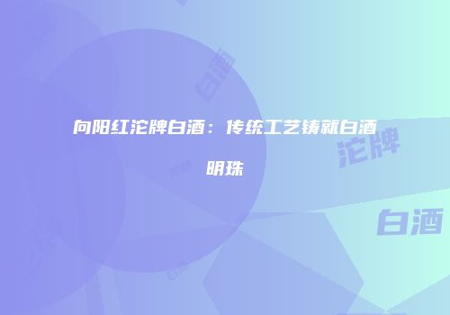 向阳红沱牌白酒：传统工艺铸就白酒明珠