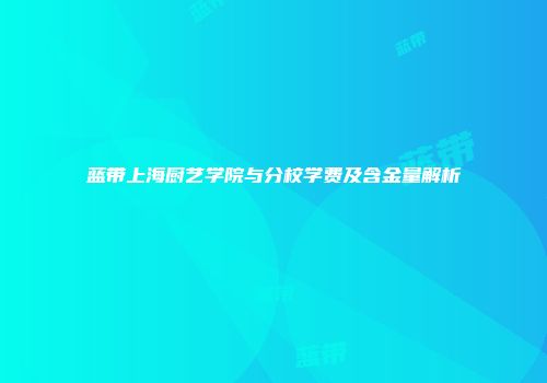 蓝带上海厨艺学院与分校学费及含金量解析