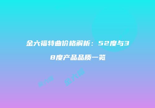 金六福特曲价格解析：52度与38度产品品质一览