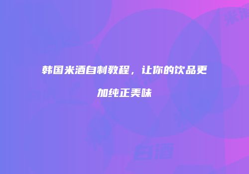韩国米酒自制教程，让你的饮品更加纯正美味
