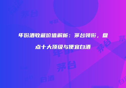 年份酒收藏价值解析：茅台领衔，盘点十大顶级与便宜白酒