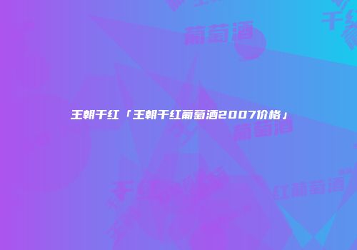 王朝干红「王朝干红葡萄酒2007价格」