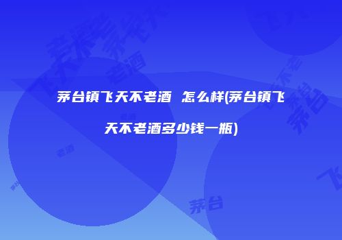 茅台镇飞天不老酒 怎么样(茅台镇飞天不老酒多少钱一瓶)
