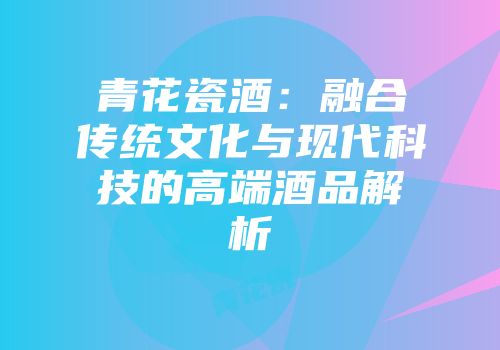 青花瓷酒：融合传统文化与现代科技的高端酒品解析