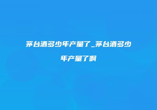 茅台酒多少年产量了_茅台酒多少年产量了啊