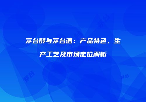 茅台醇与茅台酒：产品特色、生产工艺及市场定位解析