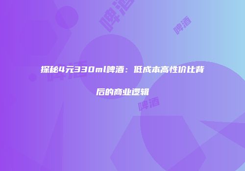 探秘4元330ml啤酒：低成本高性价比背后的商业逻辑