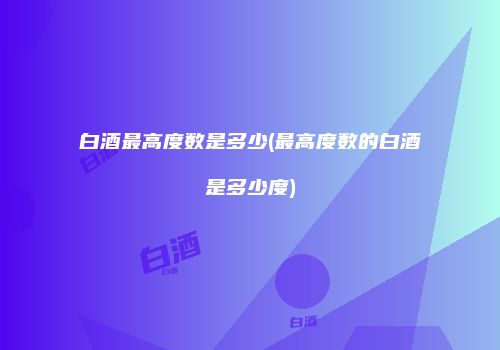 白酒最高度数是多少(最高度数的白酒是多少度)