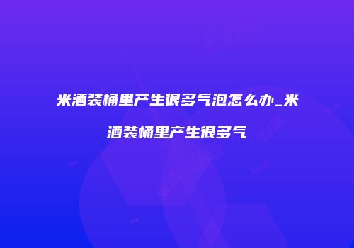 米酒装桶里产生很多气泡怎么办_米酒装桶里产生很多气