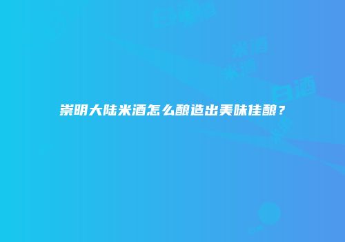 崇明大陆米酒怎么酿造出美味佳酿？