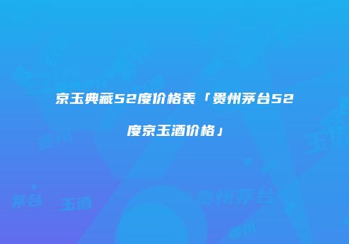 京玉典藏52度价格表「贵州茅台52度京玉酒价格」